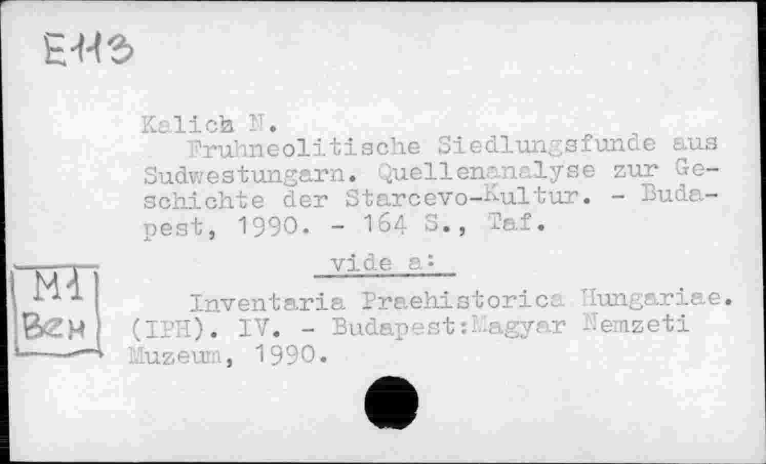 ﻿E-W5
“HT Бен
Kalich Г.
Oruhneolitische Siedlungsfunde aus Sudwestungarn. Quellenanalyse zur Geschichte der Starcevo-Kultur. - Budapest, 1990. - 164 S., Taf.
vide a»
Inventaria Praehistorica Ilungariae. (IPH). IV. - Budapest :Magyar Hemzeti liuzeum, 1990.